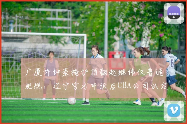 广厦许钟豪掩护顶翻赵继伟仅普通犯规,辽宁官方申诉后CBA公司认定裁判漏判引连环争议