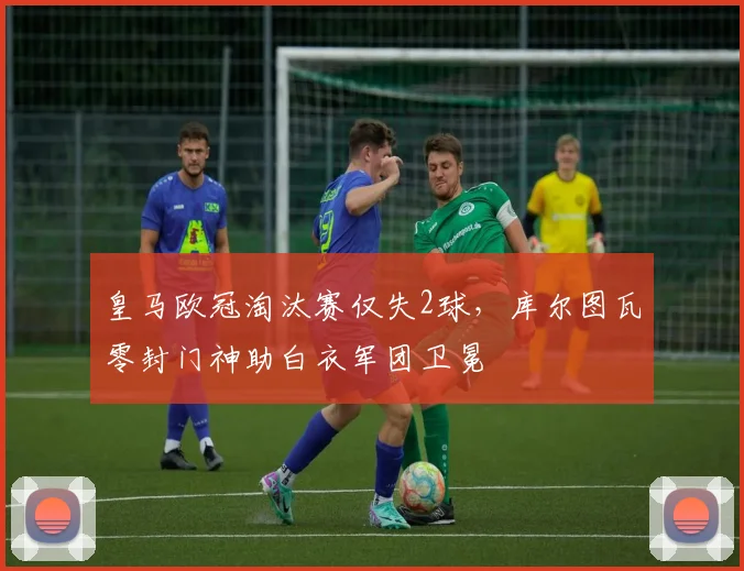 皇马欧冠淘汰赛仅失2球,库尔图瓦零封门神助白衣军团卫冕