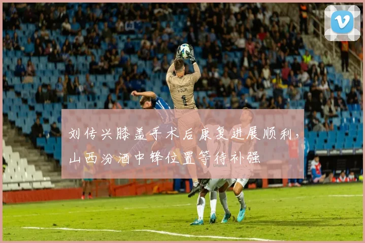 刘传兴膝盖手术后康复进展顺利,山西汾酒中锋位置等待补强