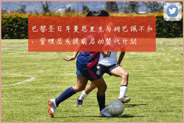 巴黎圣日耳曼恩里克与姆巴佩不和,管理层或提前启动替代计划
